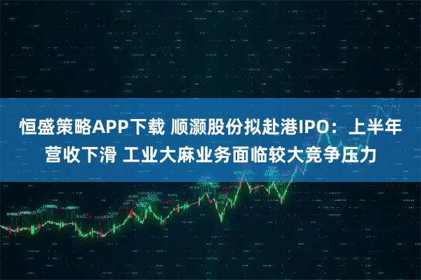 恒盛策略APP下载 顺灏股份拟赴港IPO：上半年营收下滑 工业大麻业务面临较大竞争压力
