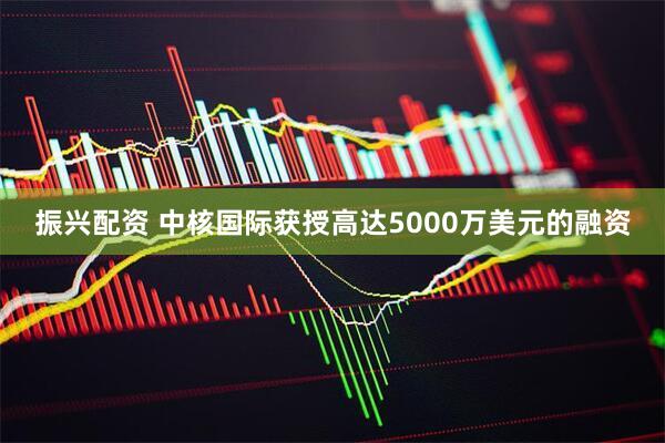 振兴配资 中核国际获授高达5000万美元的融资