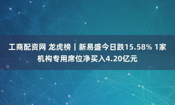 工商配资网 龙虎榜｜新易盛今日跌15.58% 1家机构专用席位净买入4.20亿元
