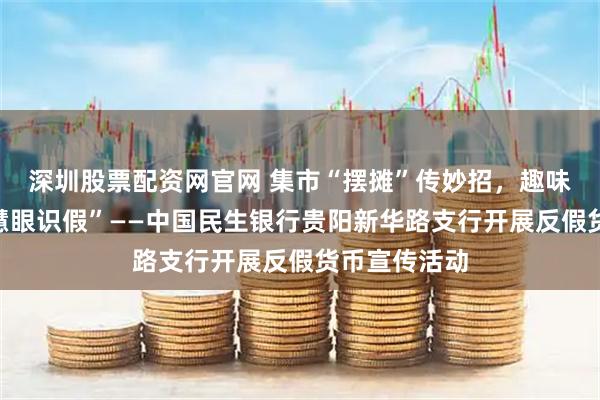 深圳股票配资网官网 集市“摆摊”传妙招，趣味互动教您“慧眼识假”——中国民生银行贵阳新华路支行开展反假货币宣传活动