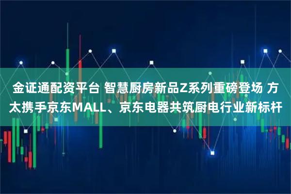 金证通配资平台 智慧厨房新品Z系列重磅登场 方太携手京东MALL、京东电器共筑厨电行业新标杆
