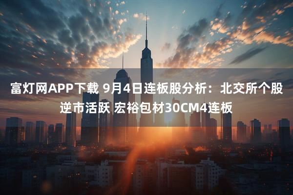 富灯网APP下载 9月4日连板股分析：北交所个股逆市活跃 宏裕包材30CM4连板